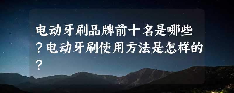 电动牙刷品牌前十名是哪些？电动牙刷使用方法是怎样的？