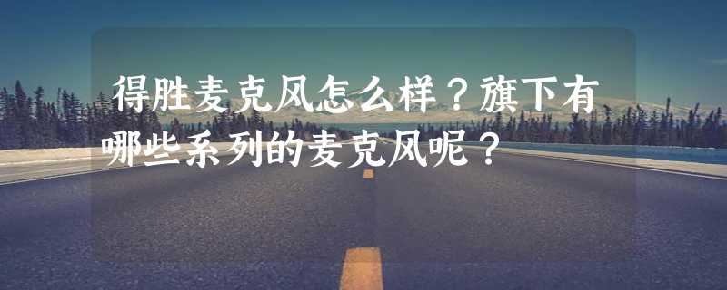 得胜麦克风怎么样？旗下有哪些系列的麦克风呢？