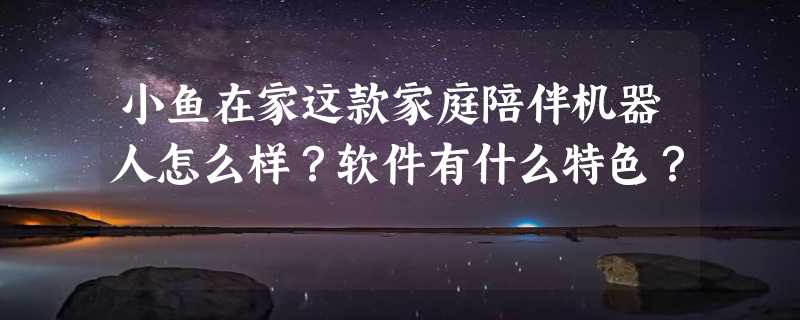 小鱼在家这款家庭陪伴机器人怎么样？软件有什么特色？