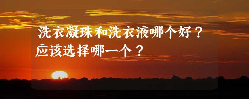 洗衣凝珠和洗衣液哪个好？应该选择哪一个？