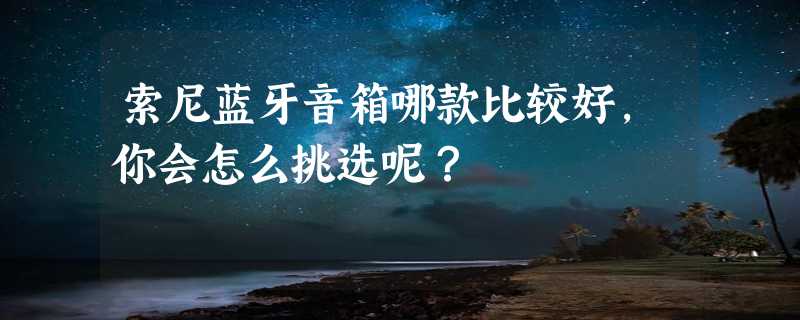 索尼蓝牙音箱哪款比较好，你会怎么挑选呢？