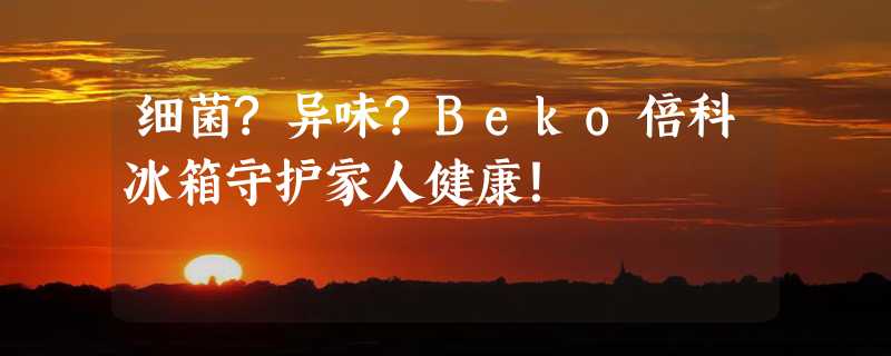 细菌?异味?Beko倍科冰箱守护家人健康！