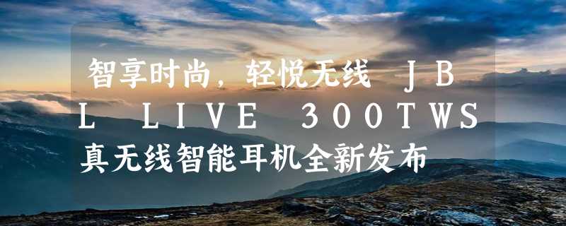 智享时尚，轻悦无线 JBL LIVE 300TWS真无线智能耳机全新发布