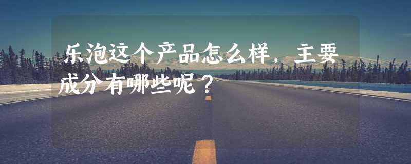 乐泡这个产品怎么样，主要成分有哪些呢？