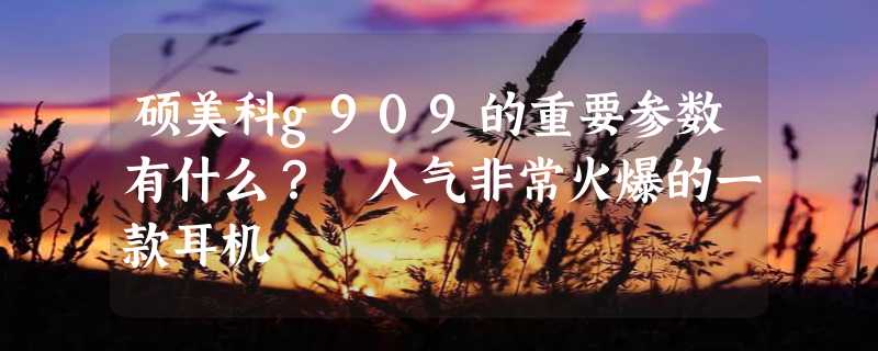 硕美科g909的重要参数有什么？ 人气非常火爆的一款耳机