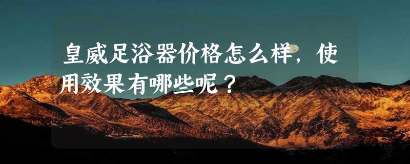 皇威足浴器价格怎么样，使用效果有哪些呢？