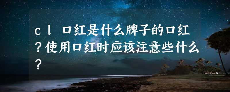 cl口红是什么牌子的口红？使用口红时应该注意些什么？