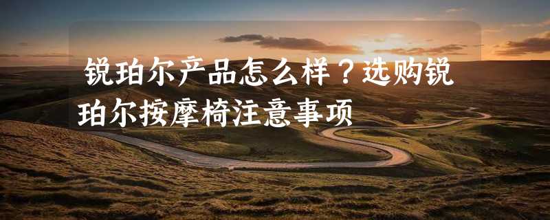 锐珀尔产品怎么样？选购锐珀尔按摩椅注意事项