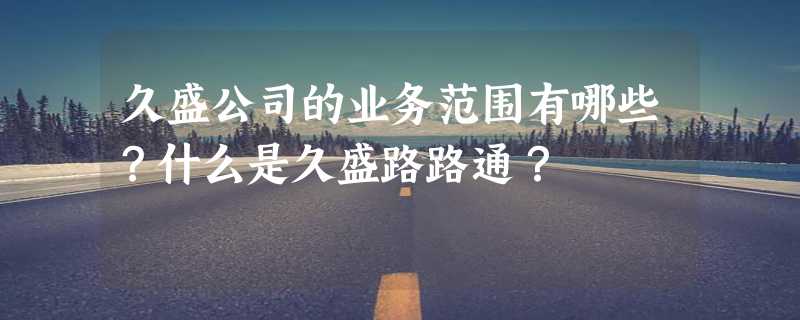 久盛公司的业务范围有哪些？什么是久盛路路通？