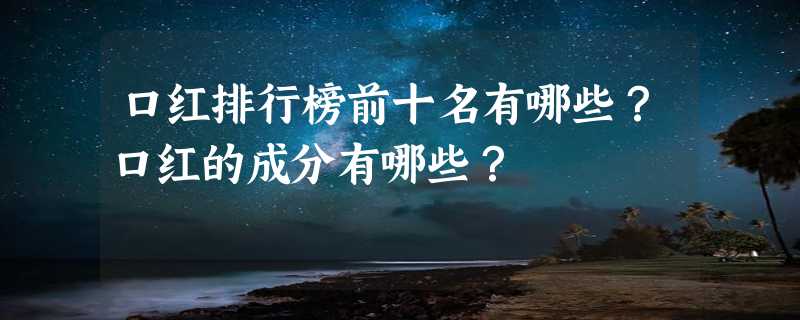 口红排行榜前十名有哪些？口红的成分有哪些？