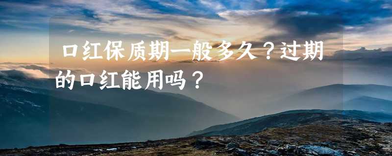 口红保质期一般多久？过期的口红能用吗？