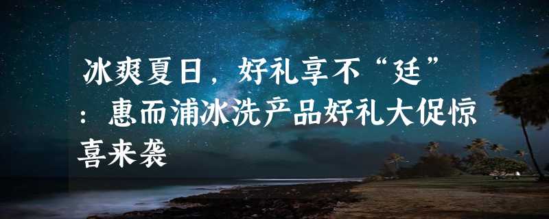 冰爽夏日，好礼享不“廷”：惠而浦冰洗产品好礼大促惊喜来袭