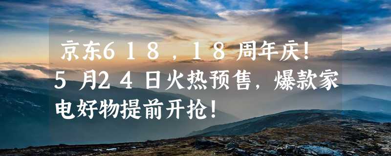 京东618，18周年庆！5月24日火热预售，爆款家电好物提前开抢！