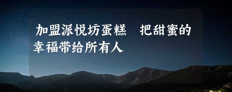 加盟派悦坊蛋糕 把甜蜜的幸福带给所有人