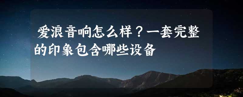 爱浪音响怎么样？一套完整的印象包含哪些设备