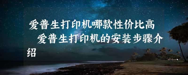 爱普生打印机哪款性价比高 爱普生打印机的安装步骤介绍