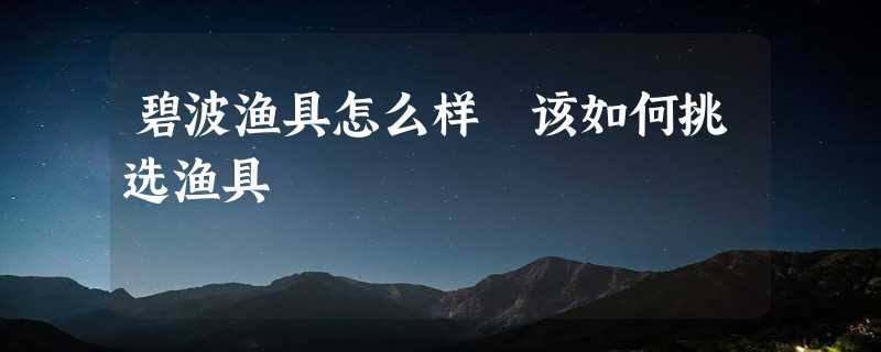 碧波渔具怎么样 该如何挑选渔具