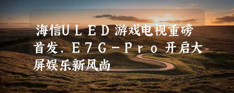 海信ULED游戏电视重磅首发，E7G-Pro开启大屏娱乐新风尚