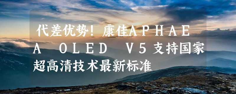 代差优势！康佳APHAEA OLED V5支持国家超高清技术最新标准