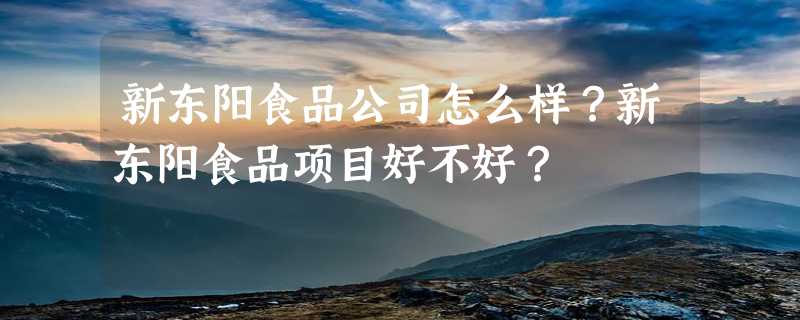 新东阳食品公司怎么样？新东阳食品项目好不好？