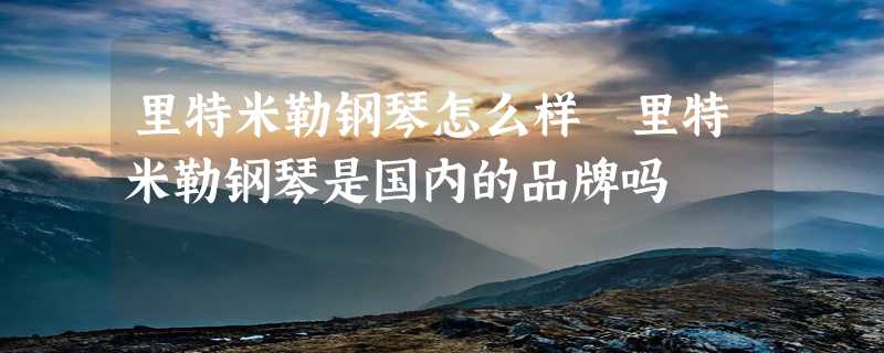 里特米勒钢琴怎么样 里特米勒钢琴是国内的品牌吗