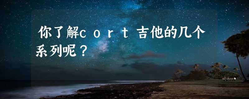 你了解cort吉他的几个系列呢？