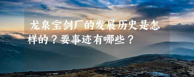 龙泉宝剑厂的发展历史是怎样的？要事迹有哪些？