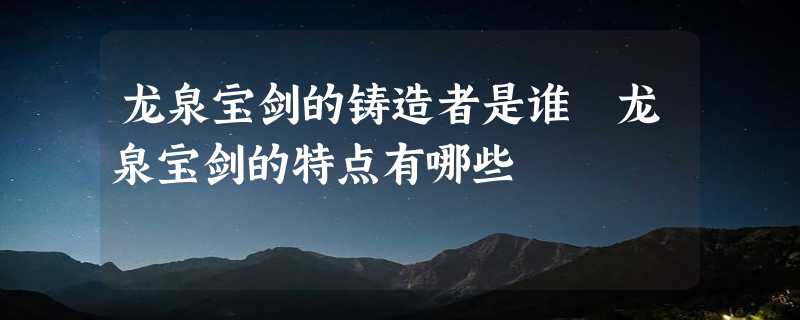 龙泉宝剑的铸造者是谁 龙泉宝剑的特点有哪些