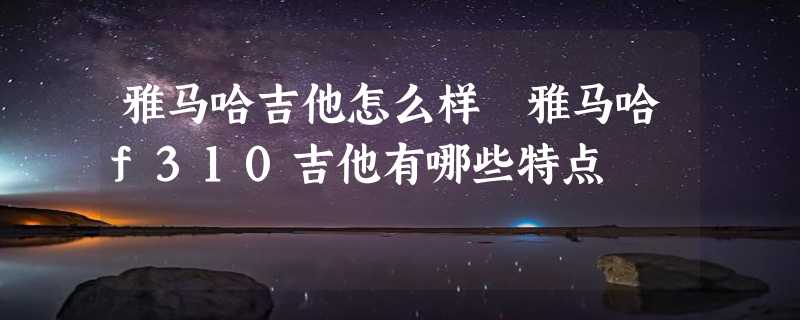 雅马哈吉他怎么样 雅马哈f310吉他有哪些特点