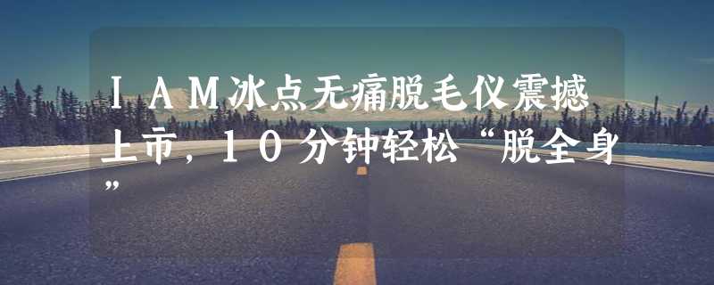 IAM冰点无痛脱毛仪震撼上市，10分钟轻松“脱全身”