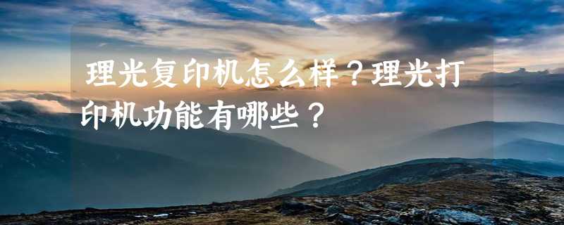 理光复印机怎么样？理光打印机功能有哪些？