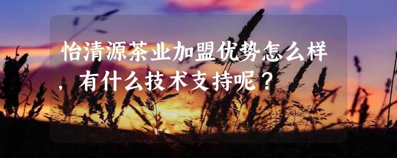 怡清源茶业加盟优势怎么样，有什么技术支持呢？