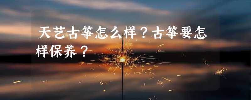 天艺古筝怎么样？古筝要怎样保养？