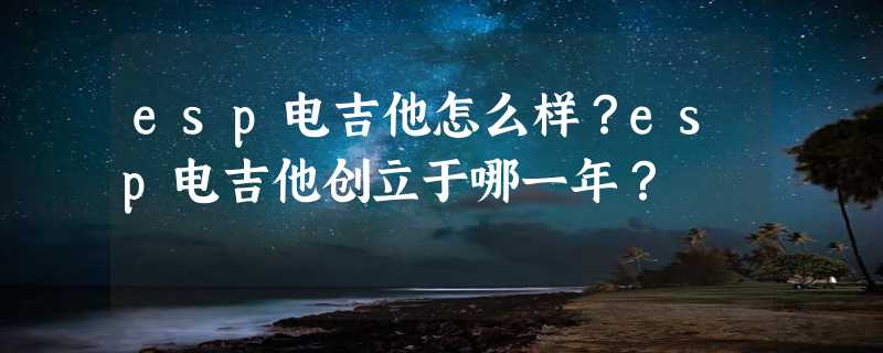 esp电吉他怎么样？esp电吉他创立于哪一年？