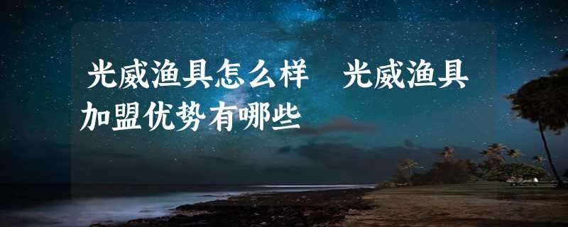 光威渔具怎么样 光威渔具加盟优势有哪些