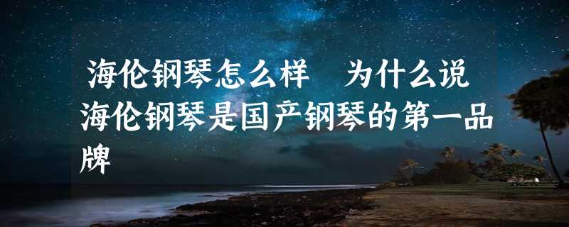 海伦钢琴怎么样 为什么说海伦钢琴是国产钢琴的第一品牌