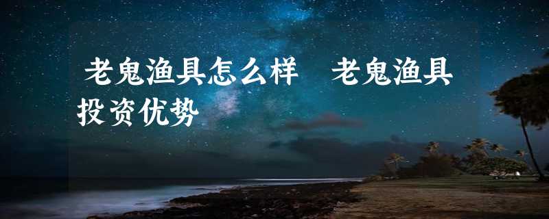 老鬼渔具怎么样 老鬼渔具投资优势