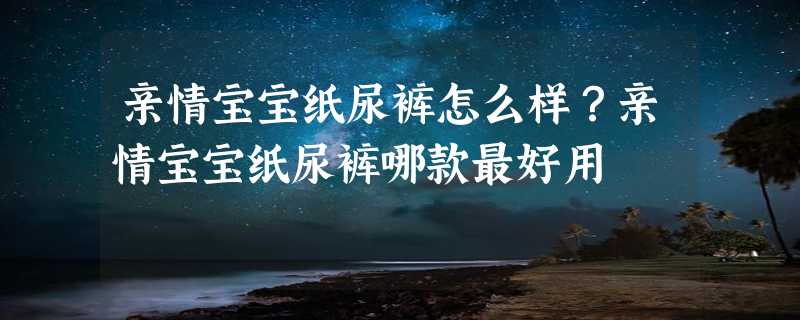 亲情宝宝纸尿裤怎么样？亲情宝宝纸尿裤哪款最好用