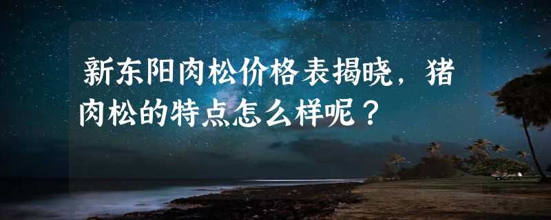 新东阳肉松价格表揭晓，猪肉松的特点怎么样呢？