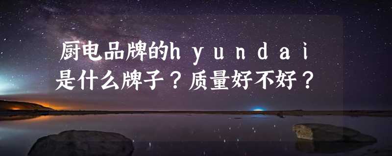 厨电品牌的hyundai是什么牌子？质量好不好？