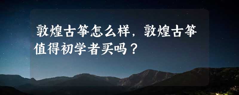 敦煌古筝怎么样，敦煌古筝值得初学者买吗？