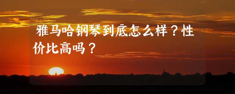 雅马哈钢琴到底怎么样？性价比高吗？