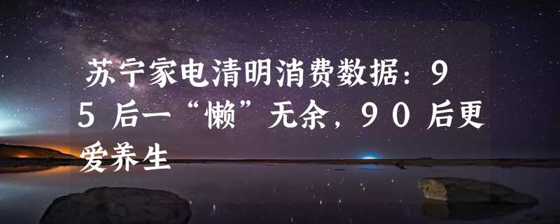 苏宁家电清明消费数据：95后一“懒”无余，90后更爱养生