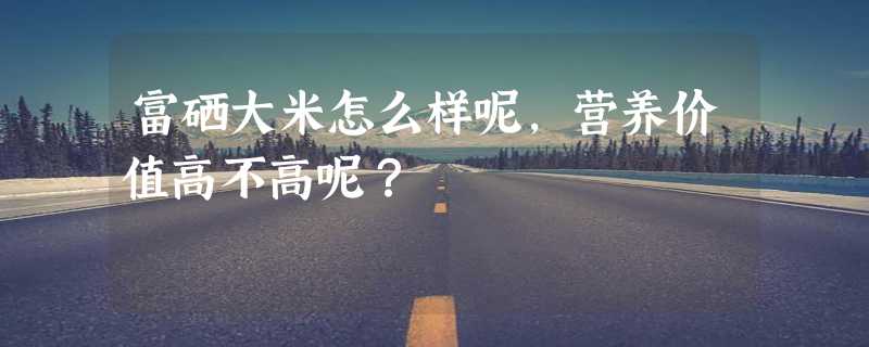 富硒大米怎么样呢，营养价值高不高呢？