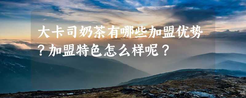 大卡司奶茶有哪些加盟优势？加盟特色怎么样呢？