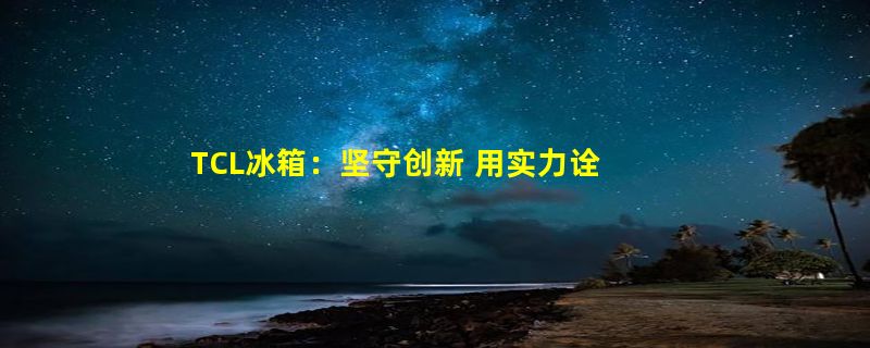 TCL冰箱：坚守创新 用实力诠释何为“智慧健康”科技