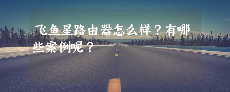 飞鱼星路由器怎么样？有哪些案例呢？