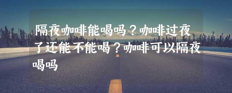 隔夜咖啡能喝吗？咖啡过夜了还能不能喝？咖啡可以隔夜喝吗