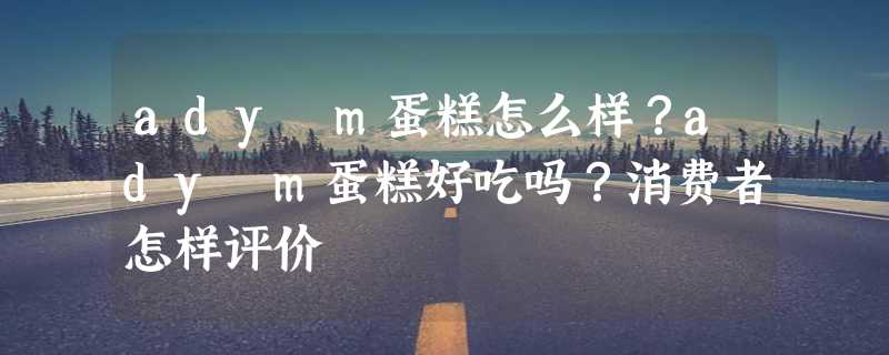 ady m蛋糕怎么样？ady m蛋糕好吃吗？消费者怎样评价