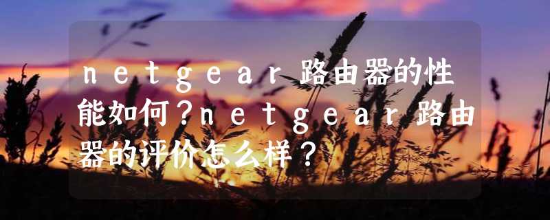 netgear路由器的性能如何？netgear路由器的评价怎么样？